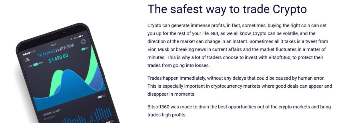  The safest way to trade Crypto Crypto can generate immense profits, in fact, sometimes, buying the right coin can set you up for the rest of your life. But, as we all know, Crypto can be volatile, and the direction of the market can change in an instant. Sometimes all it takes is a tweet from Elon Musk or breaking news in current affairs and the market fluctuates in a matter of minutes. This is why a lot of traders choose to invest with Bitsoft360, to protect their trades from going into losses. Trades happen immediately, without any delays that could be caused by human error. This is especially important in cryptocurrency markets where good deals can appear and disappear in moments. Bitsoft360 was made to drain the best opportunities out of the crypto markets and bring trades high profits.