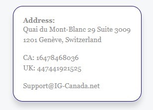 A contact information card that includes an "Address" at Quai du Mont-Blanc 29 Suite 3009, 1201 Genève, Switzerland, phone numbers for Canada ("CA: 16478468036") and the United Kingdom ("UK: 447441921525"), and an email address for support at "Support@IG-Canada.net"